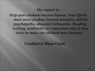 My request is: Help your students become human. Your efforts must never produce learned monsters, skilled psychopaths, educated Eichmanns.  Reading, writing, arithmetic are important only if they serve to make our children more humane.” Credited to Hiam Ginot 