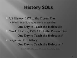 US History, 1877 to the Present Day World War II, taught a total of ten days* One Day to Teach the Holocaust World History, 1500 A.D. to the Present Day One Day to Teach the Holocaust* Virginia/U.S. History  One Day to Teach the Holocaust* VA DOE SOL Test Blueprints,  Chesterfield  County Pacing Guides 