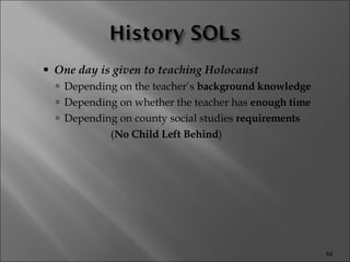 One day is given to teaching Holocaust Depending on the teacher’s  background knowledge Depending on whether the teacher has  enough time Depending on county social studies  requirements  ( No Child Left Behind ) 