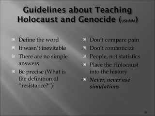 Define the word It wasn’t inevitable There are no simple answers Be precise (What is the definition of “resistance?”) Don’t compare pain Don’t romanticize People, not statistics Place the Holocaust into the history Never, never use simulations 