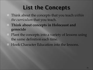 Think about the concepts that you teach  within the curriculum  that you teach. Think about concepts in Holocaust and genocide Plant the concepts into a variety of lessons using the same definition each time. Hook Character Education into the lessons. 