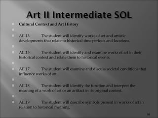 Cultural Context and Art History   AII.13 The student will identify works of art and artistic developments that relate to historical time periods and locations.   AII.15 The student will identify and examine works of art in their historical context and relate them to historical events.   AII.17 The student will examine and discuss societal conditions that influence works of art.   AII.18 The student will identify the function and interpret the meaning of a work of art or an artifact in its original context.   AII.19 The student will describe symbols present in works of art in relation to historical meaning. 