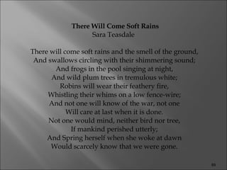 There Will Come Soft Rains Sara Teasdale  There will come soft rains and the smell of the ground,  And swallows circling with their shimmering sound;  And frogs in the pool singing at night,  And wild plum trees in tremulous white;  Robins will wear their feathery fire,  Whistling their whims on a low fence-wire;  And not one will know of the war, not one  Will care at last when it is done.  Not one would mind, neither bird nor tree,  If mankind perished utterly;  And Spring herself when she woke at dawn  Would scarcely know that we were gone.  