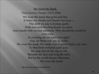 We Wear the Mask  Paul Laurence Dunbar (1872-1906)                We wear the mask that grins and lies,      It hides our cheeks and shades our eyes,—      This debt we pay to human guile;      With torn and bleeding hearts we smile,      And mouth with myriad subtleties. Why should the world be over-wise,      In counting all our tears and sighs?      Nay, let them only see us, while              We wear the mask. We smile, but, O great Christ, our cries      To thee from tortured souls arise.      We sing, but oh the clay is vile      Beneath our feet, and long the mile;      But let the world dream otherwise,              We wear the mask!  http://www.potw.org/archive/potw8.html 