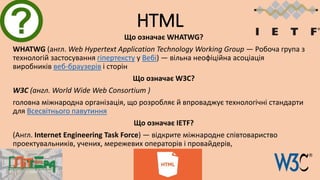 HTML
Що означає WHATWG?
WHATWG (англ. Web Hypertext Application Technology Working Group — Робоча група з
технологій застосування гіпертексту у Вебі) — вільна неофіційна асоціація
виробників веб-браузерів і сторін
Що означає W3C?
W3C (англ. World Wide Web Consortium )
головна міжнародна організація, що розробляє й впроваджує технологічні стандарти
для Всесвітнього павутиння
Що означає IETF?
(Англ. Internet Engineering Task Force) — відкрите міжнародне співтовариство
проектувальників, учених, мережевих операторів і провайдерів,
 