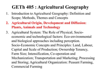 GETh 405 : Agricultural Geography
1. Introduction to Agricultural Geography: Definition and
Scope; Methods, Themes and Concepts
2. Agricultural Origin, Development and Diffusion:
Plants, Animals and Technology
3. Agricultural System: The Role of Physical, Socio-
economic and technological factors: Eco-environmental
and biological approaches including perception.
Socio-Economic Concepts and Principles: Land, Labour,
Capital and Scale of Production; Ownership Tenancy,
Farm Size; Intensification, Co-operation and
Mechanization; Transportation and Marketing; Processing
and Storing; Agricultural Organization: Peasant Farming,
Commercial Farming
 