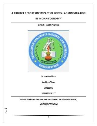 1
Page1
A PROJECT REPORT ON ‘IMPACT OF BRITISH ADMINISTRATION
IN INDIAN ECONOMY’
LEGAL HISTORY-II
Submitted by:-
Aaditya Vasu
2013001
SEMESTER 2nd
DAMODARAM SANJIVAYYA NATIONAL LAW UNIVERSITY,
VISAKHAPATNAM
 