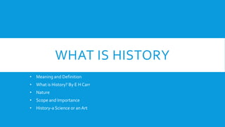 WHAT IS HISTORY
• Meaning and Definition
• What is History? By E H Carr
• Nature
• Scope and Importance
• History-a Science or anArt
 