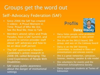 PDD Regions support self-advocacyCentral Alberta Advocacy NetworkCAAN started in February 2002 for self-advocates across the region to share experiences and increase their skills and self-confidenceMembers have grown into confident self-advocates, know rights and responsibilities, mentor the next generation by sharing experiences and helping others learn by having the freedom to make mistakesMembers put on workshops andannual retreatsProfileBernadineHansenBernadine is the2009 CAAN Self-Advocate of the Year