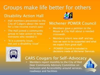 Bernadine made the decision to move out by herselfGroups take time to organizeSouth Region Self-Advocacy Network (SRSAN)SRSAN began in 2001 and is a regional network of self-advocates and allies. SRSAN’s mission is “We teach people with disabilities to advocate on behalf of themselves and others. We are a united voice, which promotes equality, opportunities, and inclusion for us by educating the community about our dreams and what we can achieve.”SRSAN has 96 paid members, 5 regional meetings per year, a yearly conference of self-advocates from all over the region, gives out the Clarence Marsh Memorial Award to a self-advocate and has a quarter newsletter called “The Ripple.”In 2008, SRSAN held their first retreat and four committees were developed:Membership Committee – increase membership, expand the website, build a membership directoryDeveloping Workshops Committee – develop a workshop for staff on the importance of self-advocacy and how to support it, which will be taught by self-advocates. Teaching Community Committee – developed a PowerPoint presentation and           an “I am a Citizen” DVDSocial Events Committee – Fundraising barbecues, community displays, Citizen Walk AboutOn June 5th, 2009, SRSAN held its first Walk and Roll for Self-Advocacy and a second awareness walk called “A Citizen Walk About” in June 2010. 