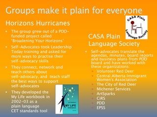Groups lead to more groupsRegional self-advocacy groups support and spark interest in developing local self-advocacy groups. SRSAN inspired these South Region groups.DYNAMIThree individuals from the Taber Needs Society went to a SRSAN meeting and were inspired to form their own group 