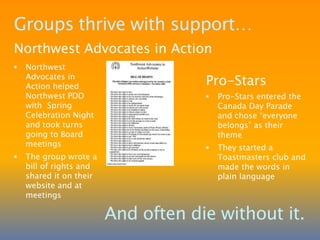 Self-advocacy has empowered members to find jobs, be more independent, eliminate harassment and increase safetyGroups get the word outSelf-Advocacy Federation (SAF)Since 2006 the SAF has created 4 videos:  A Proud Moment in Time; Proud of Who We Are; See the Real Me; How to TalkMembers attend rallies and Pride Parades, host a SAF Summit, and present to service provider staff about self-advocacy and how to be an ideal staff personThe SAF sponsored a Masters Candidate’s action research in 2008-09, called Belonging: The Lived Experiences of People With DisabilitiesSAF raises public awareness about the danger of institutional settingsProfileDaisy StaceyDaisy helps people solve problems and inspires people to take action