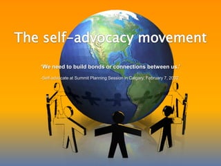 The self-advocacy movement‘We need to build bonds or connections between us.’-Self-advocate at Summit Planning Session in Calgary, February 7, 2002