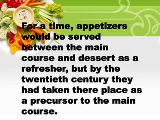 For a time, appetizers
would be served
between the main
course and dessert as a
refresher, but by the
twentieth century they
had taken there place as
a precursor to the main
course.
 