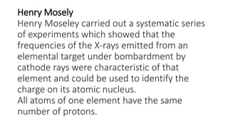 Henry Mosely
Henry Moseley carried out a systematic series
of experiments which showed that the
frequencies of the X-rays emitted from an
elemental target under bombardment by
cathode rays were characteristic of that
element and could be used to identify the
charge on its atomic nucleus.
All atoms of one element have the same
number of protons.
 