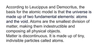 According to Leucippus and Democritus, the
basis for the atomic model is that the universe is
made up of two fundamental elements: atoms
and the void. Atoms are the smallest division of
matter, making them indestructible and
composing all physical objects.
Matter is discontinuous. It is made up of tiny,
indivisible particles called atoms.
 
