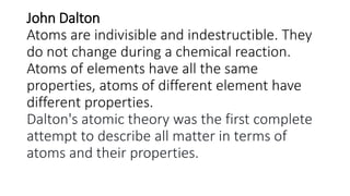 John Dalton
Atoms are indivisible and indestructible. They
do not change during a chemical reaction.
Atoms of elements have all the same
properties, atoms of different element have
different properties.
Dalton's atomic theory was the first complete
attempt to describe all matter in terms of
atoms and their properties.
 