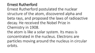 Ernest Rutherford
Ernest Rutherford postulated the nuclear
structure of the atom, discovered alpha and
beta rays, and proposed the laws of radioactive
decay. He received the Nobel Prize in
Chemistry in 1908.
the atom is like a solar system. Its mass is
concentrated in the nucleus. Electrons are
particles moving around the nucleus in circular
orbits.
 