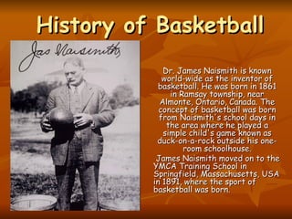 History of Basketball   Dr. James Naismith is known world-wide as the inventor of basketball. He was born in 1861 in Ramsay township, near Almonte, Ontario, Canada. The concept of basketball was born from Naismith's school days in the area where he played a simple child's game known as duck-on-a-rock outside his one-room schoolhouse. James Naismith moved on to the YMCA Training School in Springfield, Massachusetts, USA in 1891, where the sport of basketball was born.   