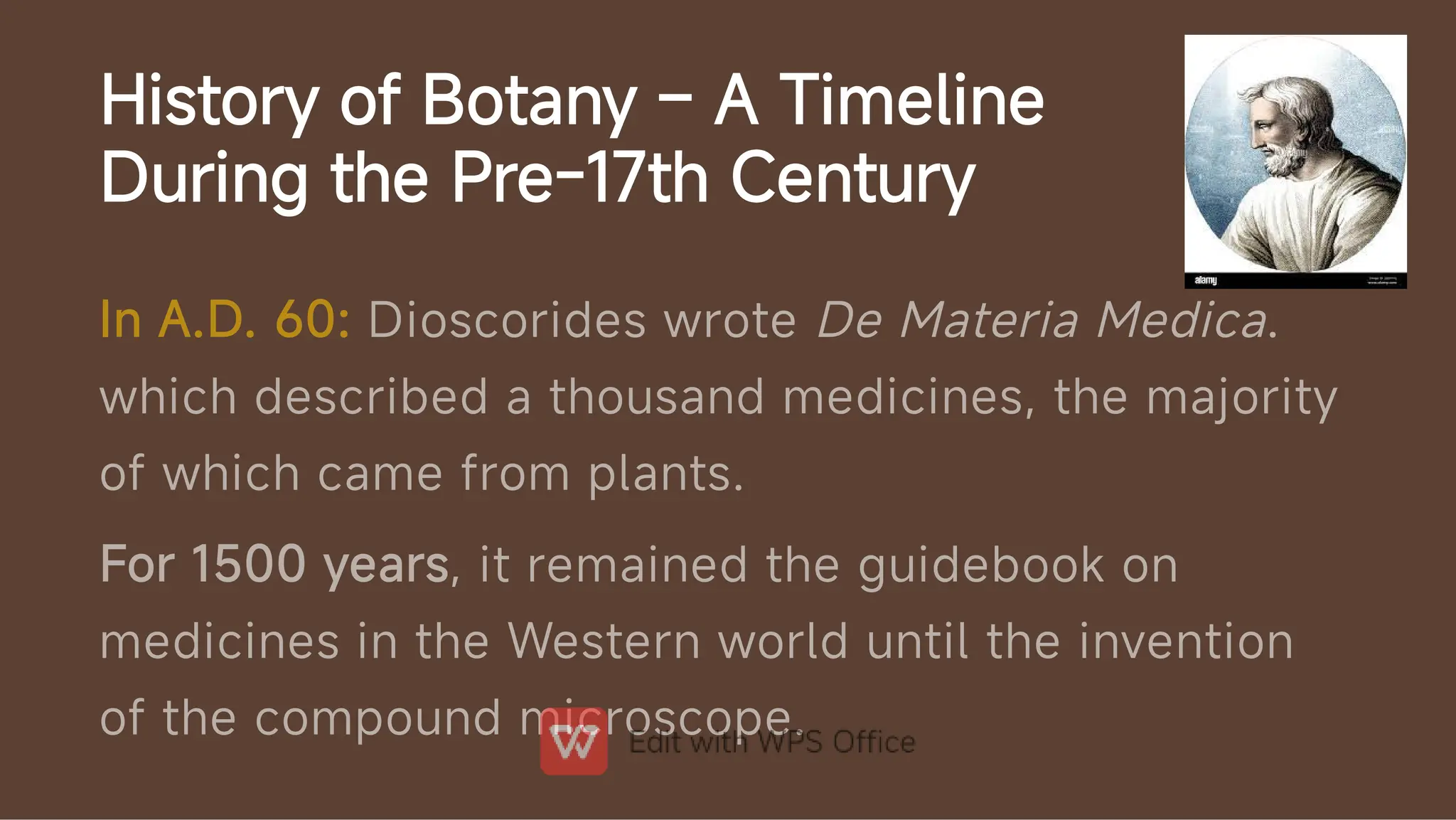 History of Botany – A Timeline
During the Pre-17th Century
In A.D. 60: Dioscorides wrote De Materia Medica.
which described a thousand medicines, the majority
of which came from plants.
For 1500 years, it remained the guidebook on
medicines in the Western world until the invention
of the compound microscope.
 