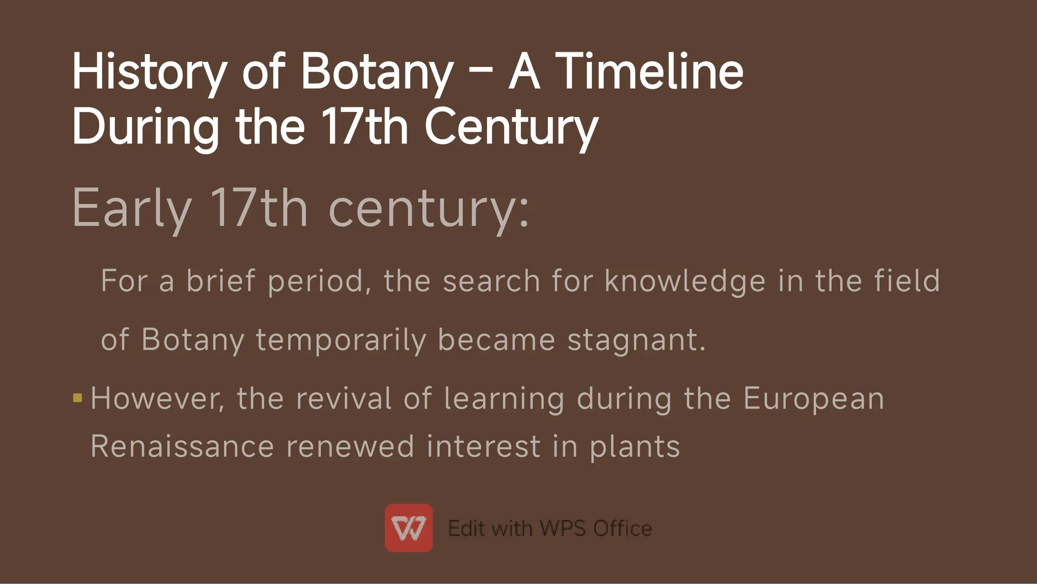 History of Botany – A Timeline
During the 17th Century

Early 17th century:
For a brief period, the search for knowledge in the field
of Botany temporarily became stagnant.
However, the revival of learning during the European
Renaissance renewed interest in plants
 