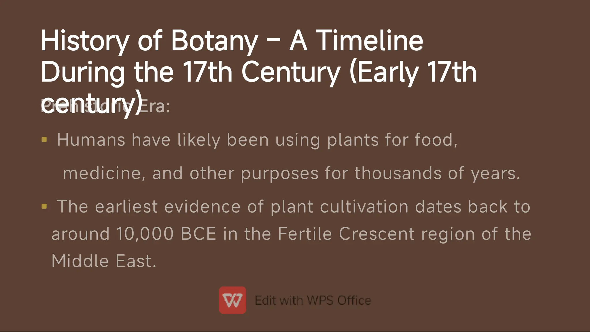 History of Botany – A Timeline
During the 17th Century (Early 17th
century)


Prehistoric Era:
Humans have likely been using plants for food,
medicine, and other purposes for thousands of years.
The earliest evidence of plant cultivation dates back to
around 10,000 BCE in the Fertile Crescent region of the
Middle East.
 