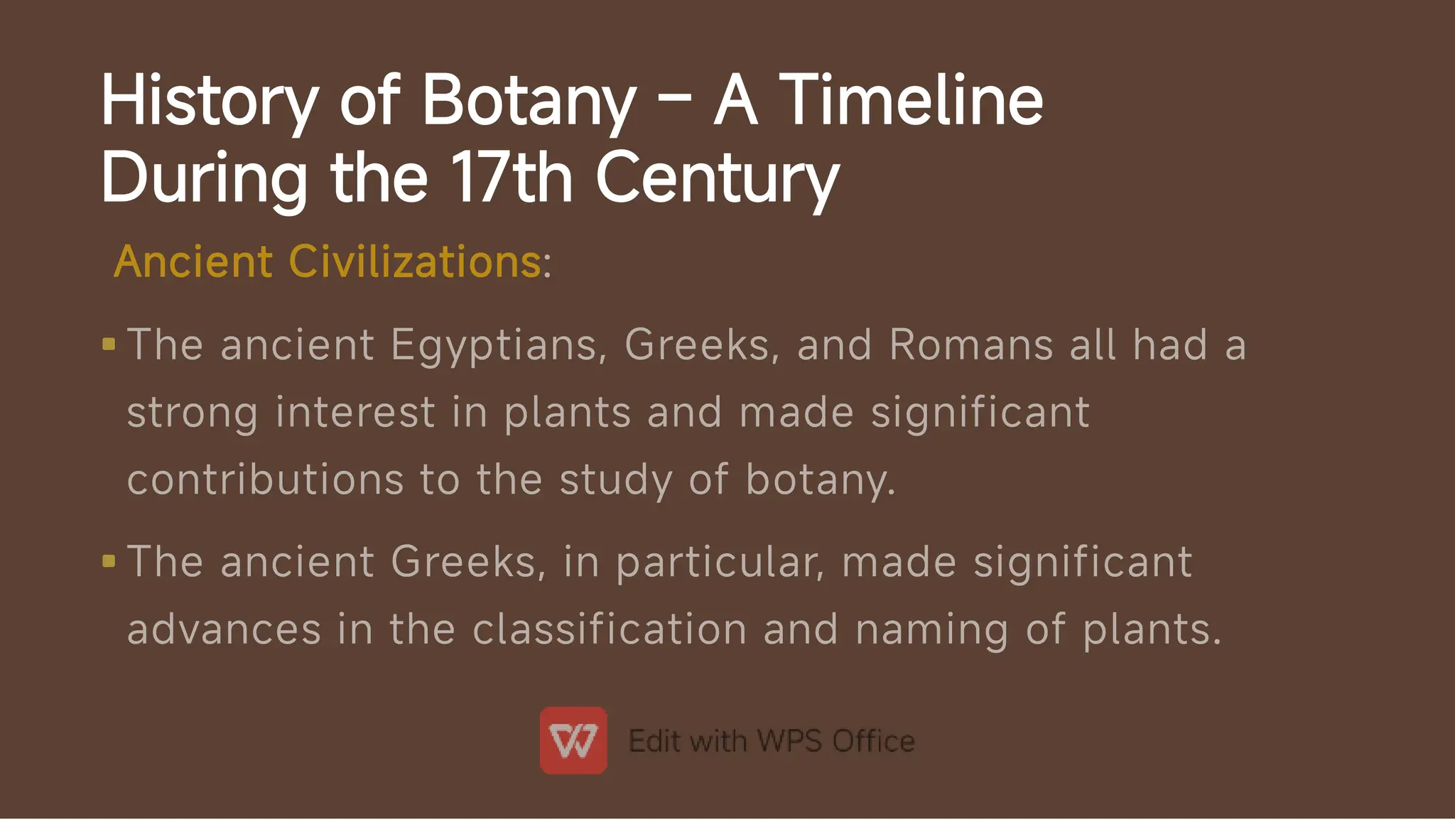 History of Botany – A Timeline
During the 17th Century


Ancient Civilizations:
The ancient Egyptians, Greeks, and Romans all had a
strong interest in plants and made significant
contributions to the study of botany.
The ancient Greeks, in particular, made significant
advances in the classification and naming of plants.
 