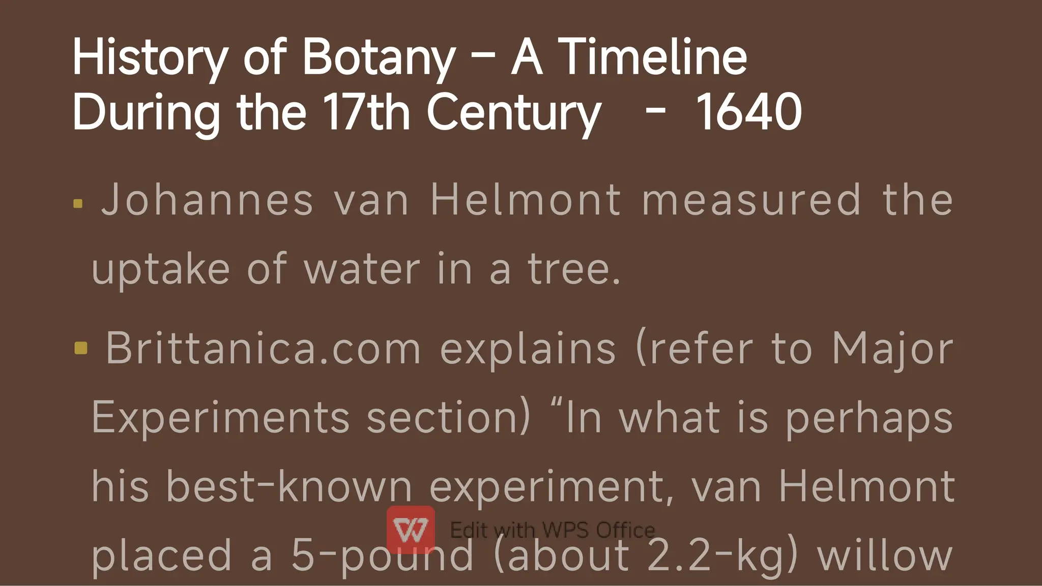 History of Botany – A Timeline
During the 17th Century - 1640


Johannes van Helmont measured the
uptake of water in a tree.
Brittanica.com explains (refer to Major
Experiments section) “In what is perhaps
his best-known experiment, van Helmont
placed a 5-pound (about 2.2-kg) willow
 
