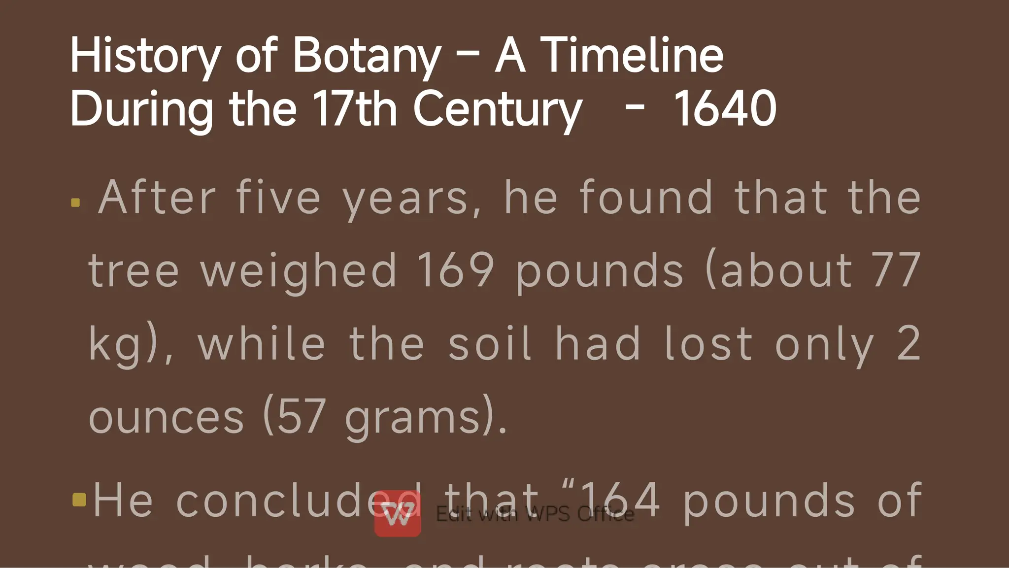 History of Botany – A Timeline
During the 17th Century - 1640


After five years, he found that the
tree weighed 169 pounds (about 77
kg), while the soil had lost only 2
ounces (57 grams).
He concluded that “164 pounds of
 