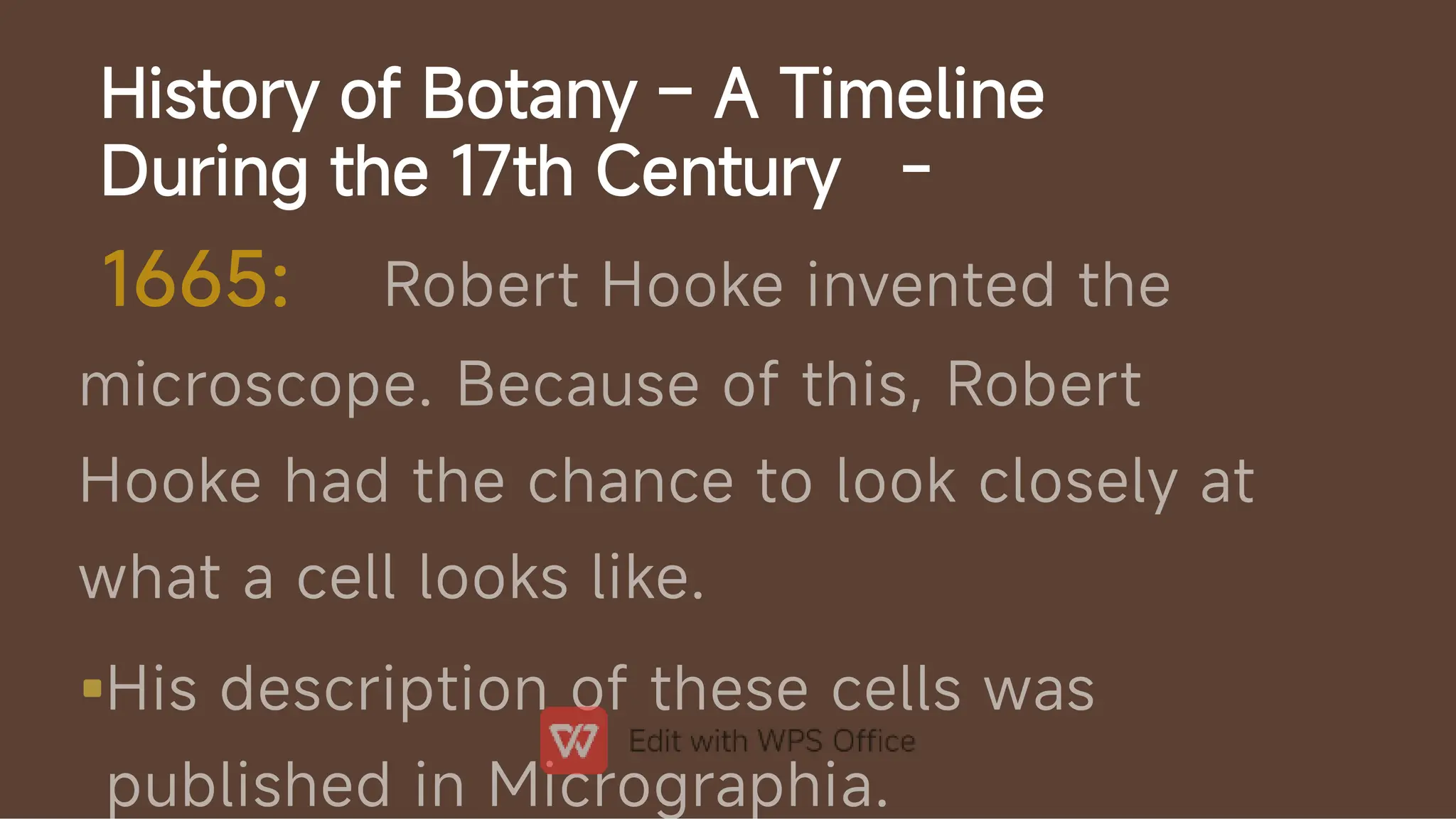 History of Botany – A Timeline
During the 17th Century -

1665: Robert Hooke invented the
microscope. Because of this, Robert
Hooke had the chance to look closely at
what a cell looks like.
His description of these cells was
published in Micrographia.
 