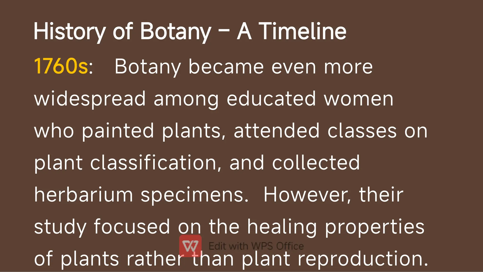 History of Botany – A Timeline
1760s: Botany became even more
widespread among educated women
who painted plants, attended classes on
plant classification, and collected
herbarium specimens. However, their
study focused on the healing properties
of plants rather than plant reproduction.
 