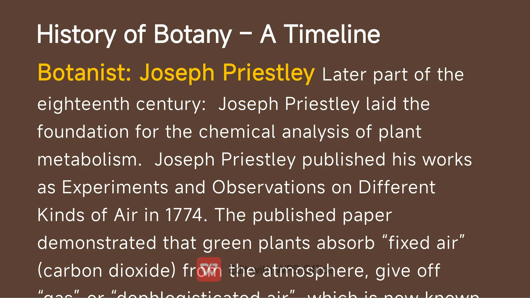 History of Botany – A Timeline
Botanist: Joseph Priestley Later part of the
eighteenth century: Joseph Priestley laid the
foundation for the chemical analysis of plant
metabolism. Joseph Priestley published his works
as Experiments and Observations on Different
Kinds of Air in 1774. The published paper
demonstrated that green plants absorb “fixed air”
(carbon dioxide) from the atmosphere, give off
 