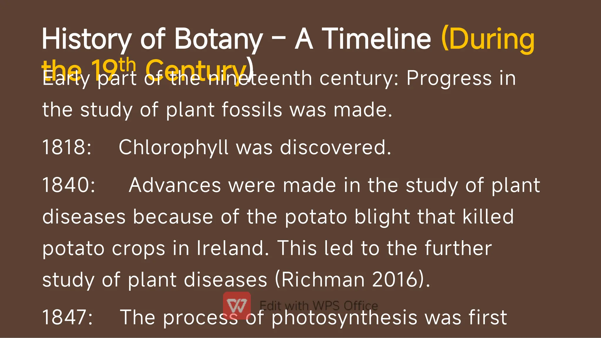 History of Botany – A Timeline (During
the 19th Century)
Early part of the nineteenth century: Progress in
the study of plant fossils was made.
1818: Chlorophyll was discovered.
1840: Advances were made in the study of plant
diseases because of the potato blight that killed
potato crops in Ireland. This led to the further
study of plant diseases (Richman 2016).
1847: The process of photosynthesis was first
 