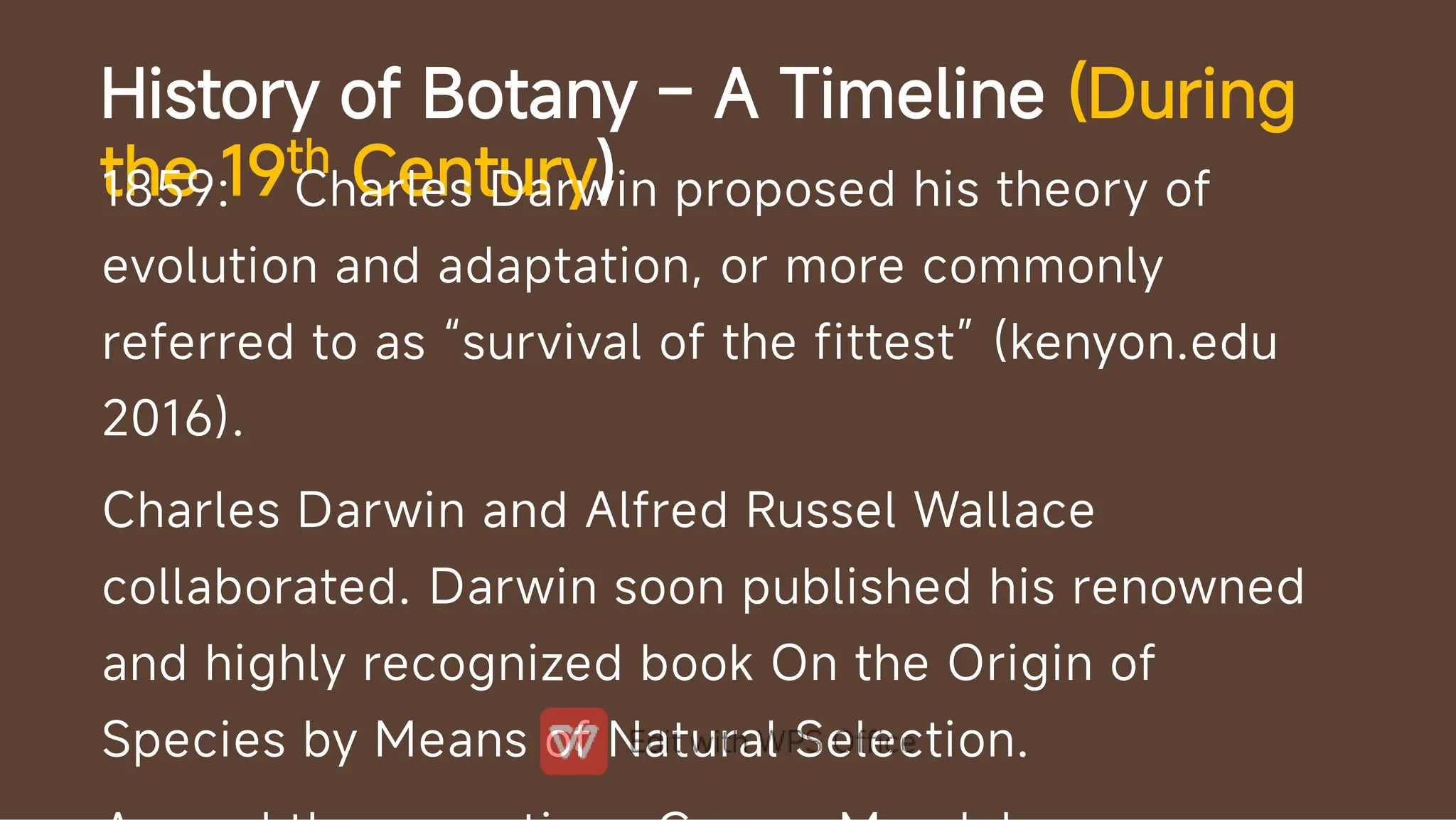 History of Botany – A Timeline (During
the 19th Century)
1859: Charles Darwin proposed his theory of
evolution and adaptation, or more commonly
referred to as “survival of the fittest” (kenyon.edu
2016).
Charles Darwin and Alfred Russel Wallace
collaborated. Darwin soon published his renowned
and highly recognized book On the Origin of
Species by Means of Natural Selection.
 