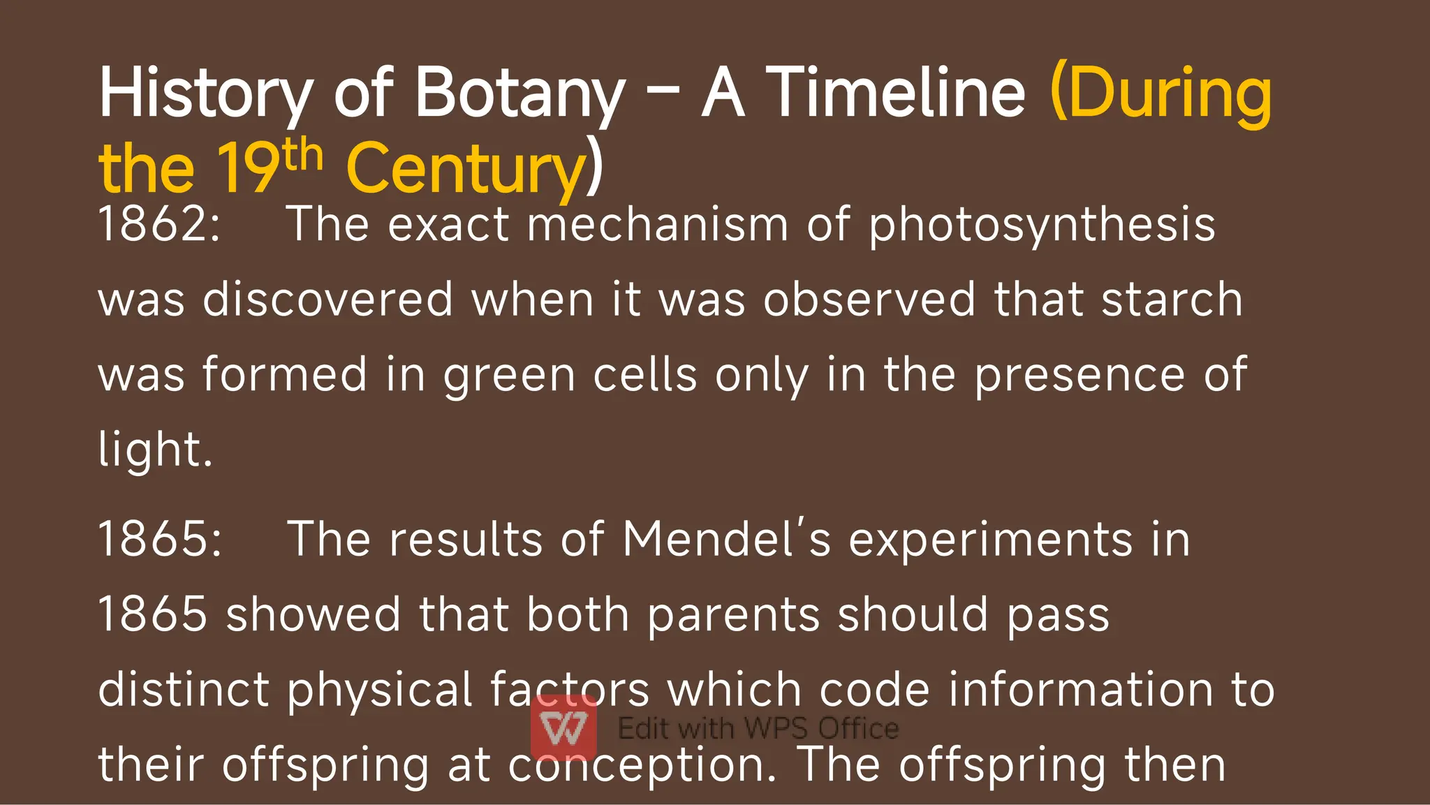 History of Botany – A Timeline (During
the 19th Century)
1862: The exact mechanism of photosynthesis
was discovered when it was observed that starch
was formed in green cells only in the presence of
light.
1865: The results of Mendel’s experiments in
1865 showed that both parents should pass
distinct physical factors which code information to
their offspring at conception. The offspring then
 