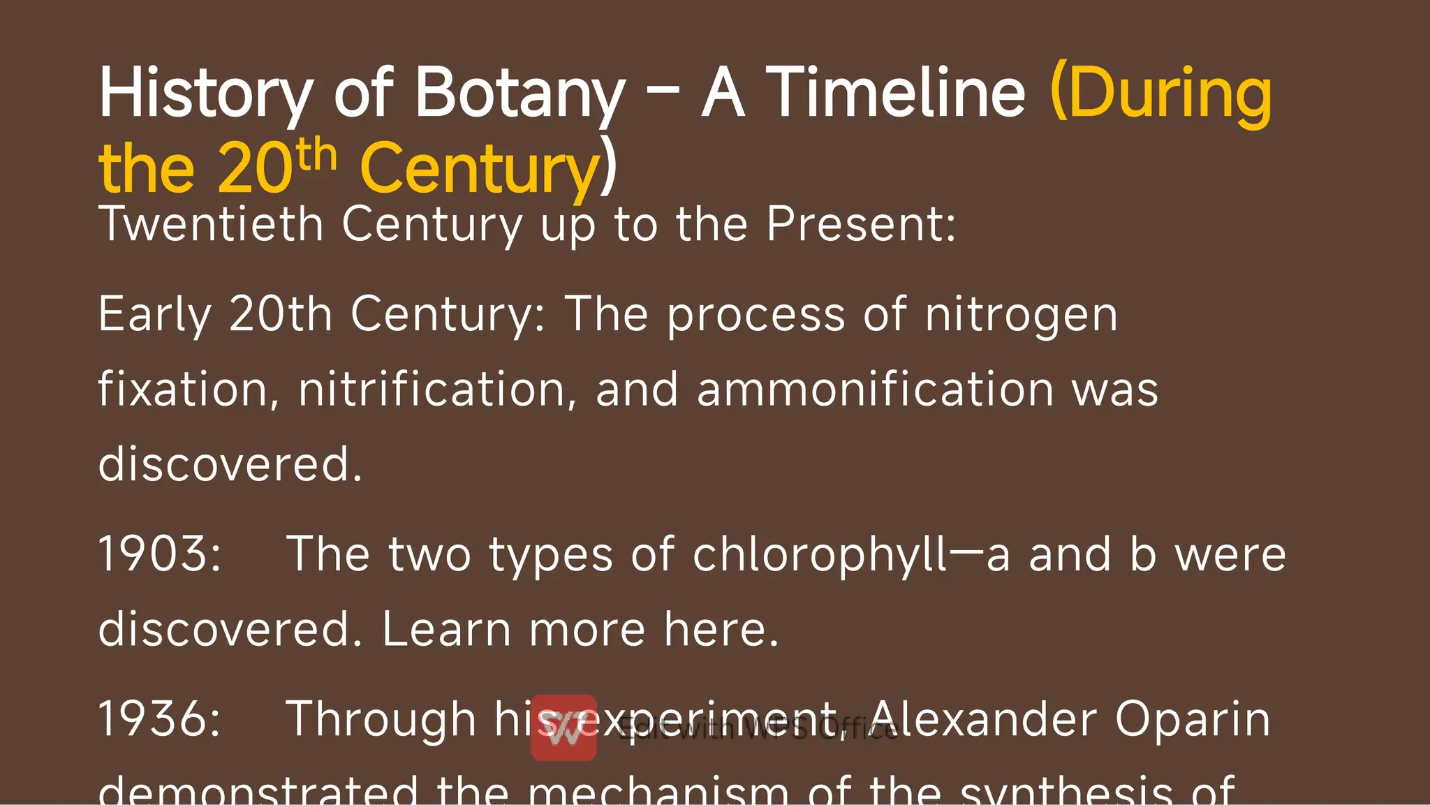 History of Botany – A Timeline (During
the 20th Century)
Twentieth Century up to the Present:
Early 20th Century: The process of nitrogen
fixation, nitrification, and ammonification was
discovered.
1903: The two types of chlorophyll—a and b were
discovered. Learn more here.
1936: Through his experiment, Alexander Oparin
 