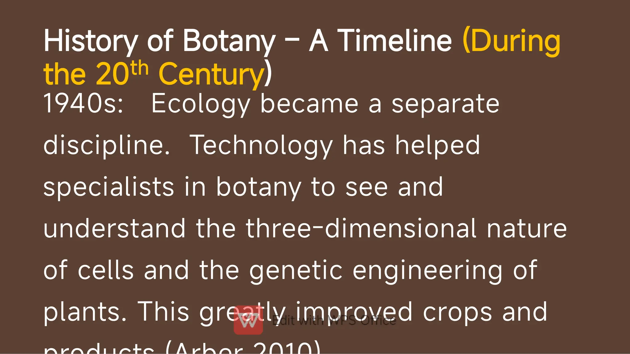 History of Botany – A Timeline (During
the 20th Century)
1940s: Ecology became a separate
discipline. Technology has helped
specialists in botany to see and
understand the three-dimensional nature
of cells and the genetic engineering of
plants. This greatly improved crops and
 
