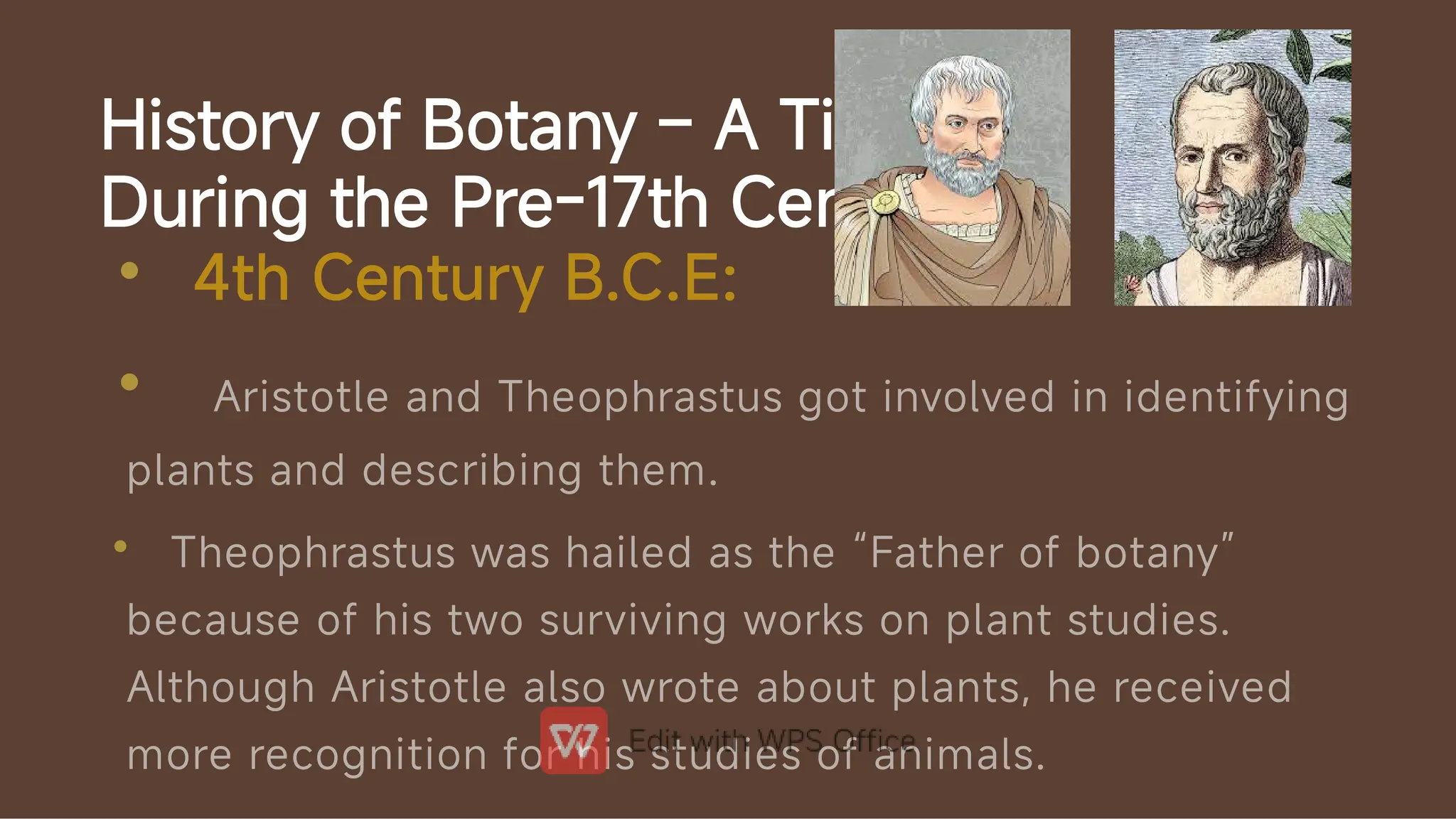 History of Botany – A Timeline
During the Pre-17th Century
•
•
•
4th Century B.C.E:
Aristotle and Theophrastus got involved in identifying
plants and describing them.
Theophrastus was hailed as the “Father of botany”
because of his two surviving works on plant studies.
Although Aristotle also wrote about plants, he received
more recognition for his studies of animals.
 