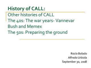 History of CALL: Other histories of CALL  The 40s: The war years- Vannevar Bush and Memex The 50s: Preparing the ground Rocío Bolado Alfredo Urbiola September 30, 2008 