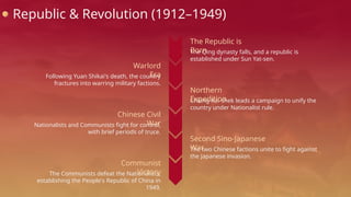 Republic & Revolution (1912–1949)
The Qing dynasty falls, and a republic is
established under Sun Yat-sen.
The Republic is
Born
Following Yuan Shikai's death, the country
fractures into warring military factions.
Warlord
Era
Chiang Kai-shek leads a campaign to unify the
country under Nationalist rule.
Northern
Expedition
Nationalists and Communists fight for control,
with brief periods of truce.
Chinese Civil
War
The two Chinese factions unite to fight against
the Japanese invasion.
Second Sino-Japanese
War
The Communists defeat the Nationalists,
establishing the People's Republic of China in
1949.
Communist
Victory
 