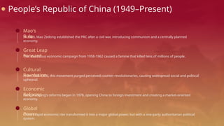 People’s Republic of China (1949–Present)
In 1949, Mao Zedong established the PRC after a civil war, introducing communism and a centrally planned
economy.
Mao's
Rule
This disastrous economic campaign from 1958-1962 caused a famine that killed tens of millions of people.
Great Leap
Forward
From 1966-1976, this movement purged perceived counter-revolutionaries, causing widespread social and political
upheaval.
Cultural
Revolution
Deng Xiaoping's reforms began in 1978, opening China to foreign investment and creating a market-oriented
economy.
Economic
Reforms
China's rapid economic rise transformed it into a major global power, but with a one-party authoritarian political
system.
Global
Power
 