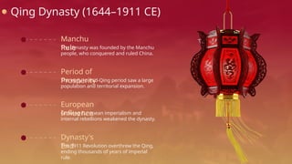 Qing Dynasty (1644–1911 CE)
Manchu
Rule
The dynasty was founded by the Manchu
people, who conquered and ruled China.
Period of
Prosperity
The early to mid-Qing period saw a large
population and territorial expansion.
European
Influence
Growing European imperialism and
internal rebellions weakened the dynasty.
Dynasty's
End
The 1911 Revolution overthrew the Qing,
ending thousands of years of imperial
rule.
 