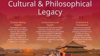 Cultural & Philosophical
Legacy
Confucianism, focused on social
harmony, family, and respect,
shaped China's bureaucratic system
and social values for millennia.
Taoism, centered on living in
harmony with the natural "Tao,"
influenced art, medicine, and daily
life.
Confucianism and
Taoism
02 .
Developed on oracle
bones during the Shang
dynasty, the unique
logographic writing
system, a core part of
Chinese culture, was
unified under the Qin and
remains in use today.
Chinese Writing
System
01 .
Ancient and Imperial
China produced world-
changing inventions such
as paper, printing,
gunpowder, and the
compass, which spread
globally and transformed
societies.
Inventions &
Innovations
03 .
 