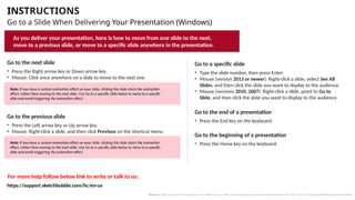 INSTRUCTIONS
Go to a Slide When Delivering Your Presentation (Windows)
Go to the next slide
• Press the Right arrow key or Down arrow key.
• Mouse: Click once anywhere on a slide to move to the next one.
Go to the previous slide
• Press the Left arrow key or Up arrow key.
• Mouse: Right-click a slide, and then click Previous on the shortcut menu.
Go to a specific slide
• Type the slide number, then press Enter.
• Mouse (version 2013 or newer): Right-click a slide, select See All
Slides, and then click the slide you want to display to the audience.
• Mouse (versions 2010, 2007): Right-click a slide, point to Go to
Slide, and then click the slide you want to display to the audience.
Go to the beginning of a presentation
• Press the Home key on the keyboard.
Go to the end of a presentation
• Press the End key on the keyboard.
For more help follow below link to write or talk to us:
As you deliver your presentation, here is how to move from one slide to the next,
move to a previous slide, or move to a specific slide anywhere in the presentation.
Note: If you have a custom animation effect on your slide, clicking the slide starts the animation
effect, rather than moving to the next slide. Use Go to a specific slide below to move to a specific
slide and avoid triggering the animation effect.
Note: If you have a custom animation effect on your slide, clicking the slide starts the animation
effect, rather than moving to the next slide. Use Go to a specific slide below to move to a specific
slide and avoid triggering the animation effect.
Source: https://support.microsoft.com/en-us/office/go-to-a-slide-when-delivering-your-presentation-ff9d6d4e-7bec-49c1-95e3-95a416be26f4#OfficeVersion=Windows
https://support.sketchbubble.com/hc/en-us
 