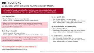 INSTRUCTIONS
Go to a Slide When Delivering Your Presentation (MacOS)
Go to the next slide
• Press N, Right arrow, Down arrow, or Spacebar.
• Mouse: Click once anywhere on a slide to move to the next one.
Go to the previous slide
• Press P, Left arrow, Up arrow, or Delete.
• Mouse: Right-click a slide, and then click Previous on the shortcut menu.
Go to a specific slide
• Type the slide number, then press Return.
• Mouse: Right-click a slide, point to By Title on the shortcut
menu, and then select a slide by title or slide number.
Go to the end of a presentation
• Type the number of the last slide, then press Return.
• Mouse: Right-click a slide, point to By Title on the shortcut
menu, and then select the last slide in the list.
Go to the beginning of a presentation
• Type 1, then press Return.
• Mouse: Right-click a slide, point to By Title on the shortcut
menu, and then select a slide by title or slide number.
For more help follow below link to write or talk to us:
As you deliver your presentation, here is how to move from one slide to the next,
move to a previous slide, or move to a specific slide anywhere in the presentation.
Note: If you have a custom animation effect on your slide, clicking the slide starts the animation
effect, rather than moving to the next slide. Use Go to a specific slide below to move to a specific
slide and avoid triggering the animation effect.
Note: If you have a custom animation effect on your slide, clicking the slide starts the animation
effect, rather than moving to the next slide. Use Go to a specific slide below to move to a specific
slide and avoid triggering the animation effect.
Source: https://support.microsoft.com/en-us/office/go-to-a-slide-when-delivering-your-presentation-ff9d6d4e-7bec-49c1-95e3-95a416be26f4#OfficeVersion=macOS
https://support.sketchbubble.com/hc/en-us
 