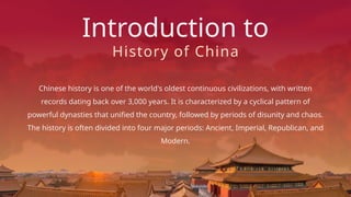 Introduction to
Chinese history is one of the world's oldest continuous civilizations, with written
records dating back over 3,000 years. It is characterized by a cyclical pattern of
powerful dynasties that unified the country, followed by periods of disunity and chaos.
The history is often divided into four major periods: Ancient, Imperial, Republican, and
Modern.
History of China
 