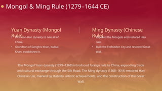 Mongol & Ming Rule (1279–1644 CE)
Yuan Dynasty (Mongol
Rule)
• First non-Han dynasty to rule all of
China.
• Grandson of Genghis Khan, Kublai
Khan, established it.
Ming Dynasty (Chinese
Rule)
• Expelled the Mongols and restored Han
rule.
• Built the Forbidden City and restored Great
Wall.
The Mongol Yuan dynasty (1279–1368) introduced foreign rule to China, expanding trade
and cultural exchange through the Silk Road. The Ming dynasty (1368–1644) restored Han
Chinese rule, marked by stability, artistic achievements, and the construction of the Great
Wall.
 