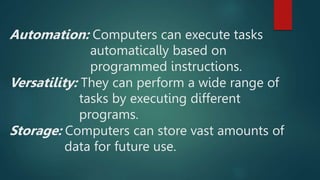 Automation: Computers can execute tasks
automatically based on
programmed instructions.
Versatility: They can perform a wide range of
tasks by executing different
programs.
Storage: Computers can store vast amounts of
data for future use.
 