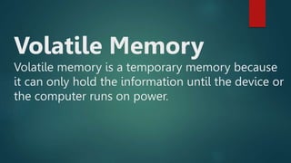 Volatile Memory
Volatile memory is a temporary memory because
it can only hold the information until the device or
the computer runs on power.
 