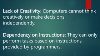 Lack of Creativity: Computers cannot think
creatively or make decisions
independently.
Dependency on Instructions: They can only
perform tasks based on instructions
provided by programmers.
 
